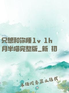 只想和你睡1v 1h月半喵完整版